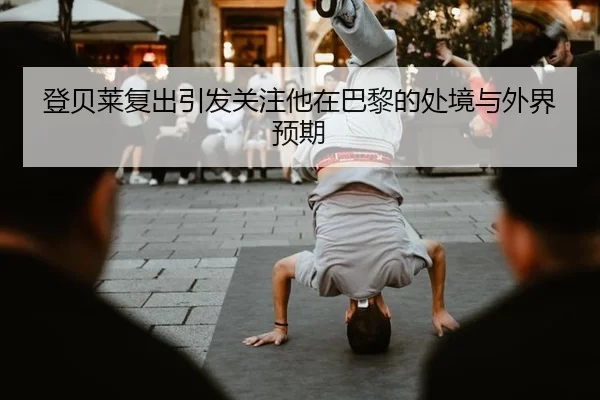 登贝莱复出引发关注他在巴黎的处境与外界预期